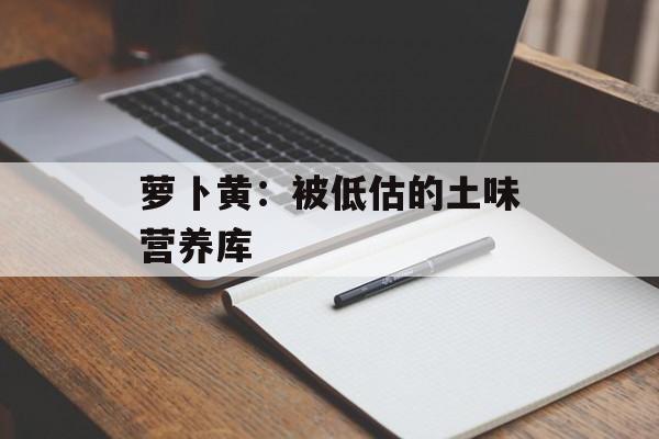 萝卜黄：被低估的土味营养库-第1张图片-